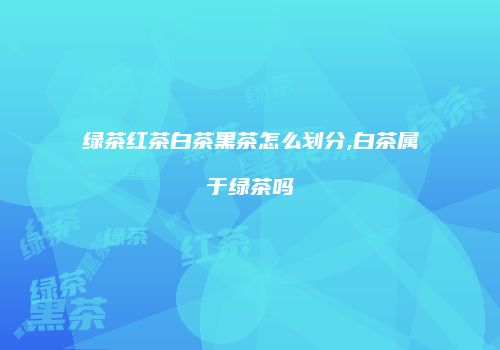 绿茶红茶白茶黑茶怎么划分,白茶属于绿茶吗