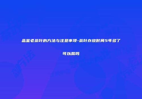 品鉴老茶叶的方法与注意事项-茶叶存放时间5年多了可以喝吗