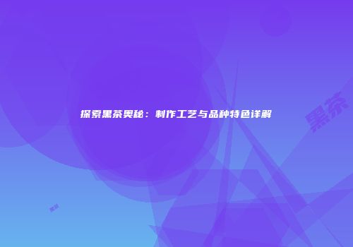 探索黑茶奥秘：制作工艺与品种特色详解