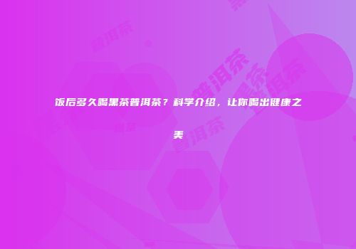 饭后多久喝黑茶普洱茶？科学介绍，让你喝出健康之美