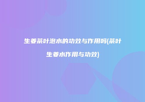 生姜茶叶泡水的功效与作用吗(茶叶生姜水作用与功效)