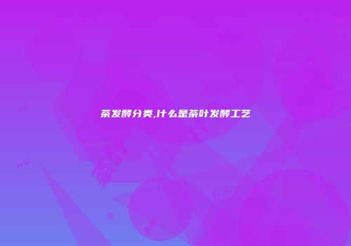 茶发酵分类,什么是茶叶发酵工艺
