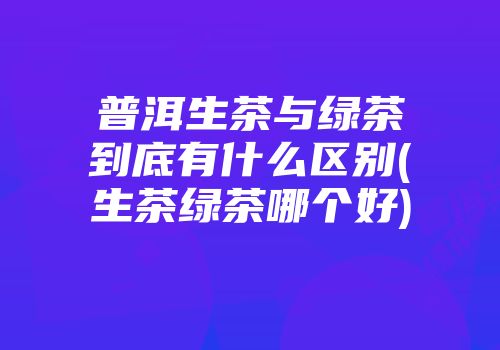 普洱生茶与绿茶到底有什么区别(生茶绿茶哪个好)