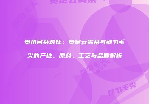 贵州名茶对比：贵定云雾茶与都匀毛尖的产地、原料、工艺与品质解析