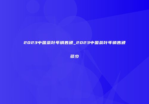 2023中国茶叶年销售额_2023中国茶叶年销售额多少