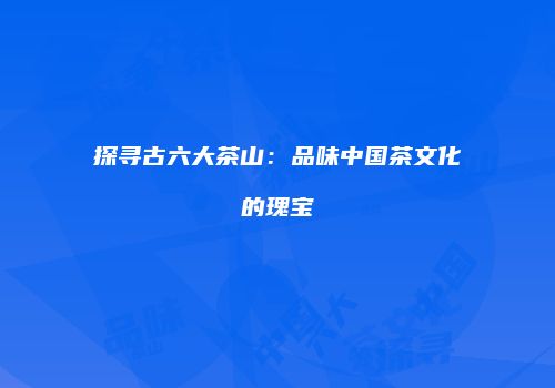 探寻古六大茶山：品味中国茶文化的瑰宝