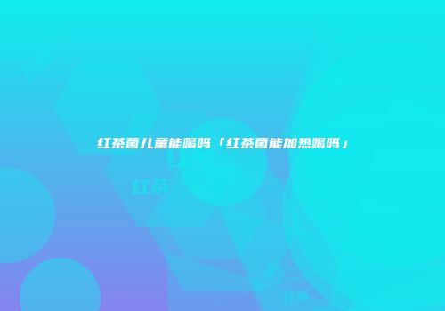 红茶菌儿童能喝吗「红茶菌能加热喝吗」