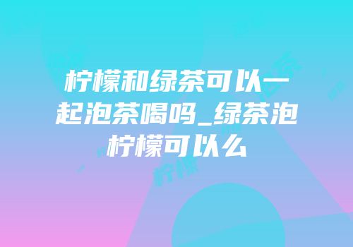 柠檬和绿茶可以一起泡茶喝吗_绿茶泡柠檬可以么