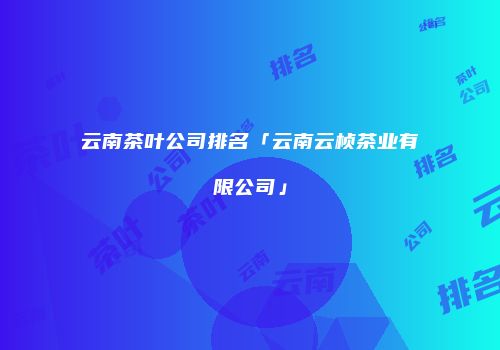 云南茶叶公司排名「云南云桢茶业有限公司」