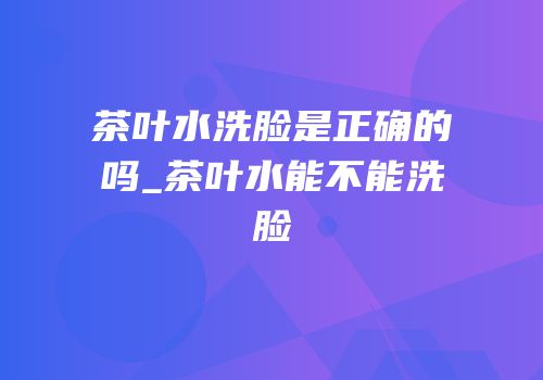 茶叶水洗脸是正确的吗_茶叶水能不能洗脸