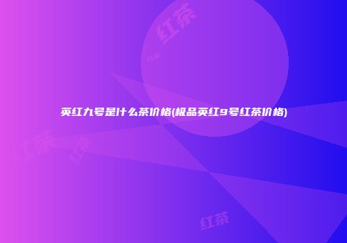 英红九号是什么茶价格(极品英红9号红茶价格)