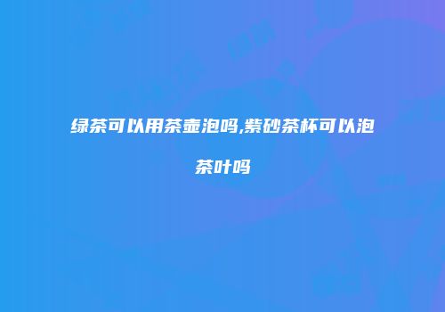 绿茶可以用茶壶泡吗,紫砂茶杯可以泡茶叶吗