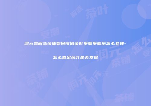 润元昌解惑茶铺如何辨别茶叶受潮受潮后怎么处理-怎么鉴定茶叶是否发霉