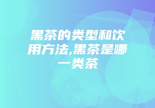 黑茶的类型和饮用方法,黑茶是哪一类茶