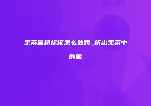 黑茶氟超标该怎么处罚_析出黑茶中的氟
