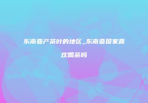 东南亚产茶叶的地区_东南亚国家喜欢喝茶吗