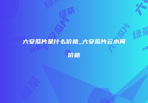 六安瓜片是什么价格_六安瓜片云水间价格