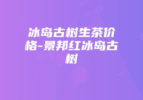 冰岛古树生茶价格-景邦红冰岛古树