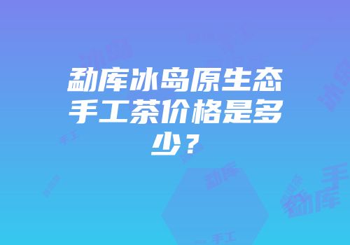 勐库冰岛原生态手工茶价格是多少？