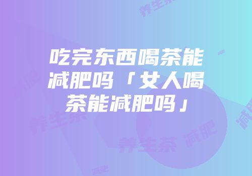 吃完东西喝茶能减肥吗「女人喝茶能减肥吗」