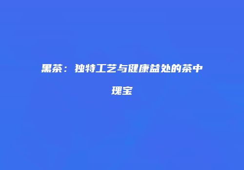 黑茶：独特工艺与健康益处的茶中瑰宝
