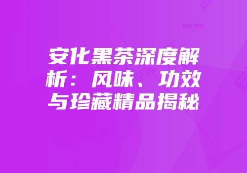 安化黑茶深度解析：风味、功效与珍藏精品揭秘