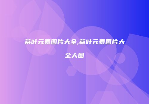 茶叶元素图片大全,茶叶元素图片大全大图
