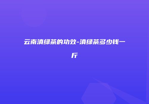 云南滇绿茶的功效-滇绿茶多少钱一斤