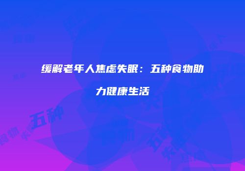 缓解老年人焦虑失眠：五种食物助力健康生活