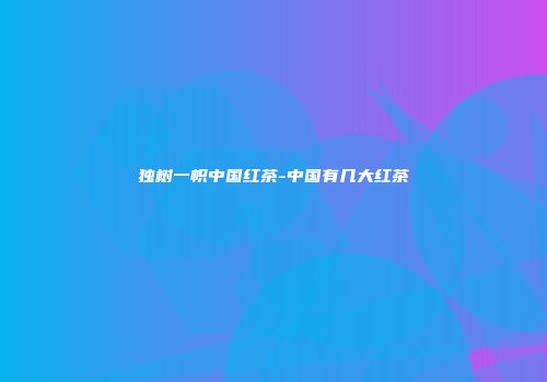 独树一帜中国红茶-中国有几大红茶