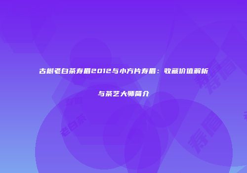 古树老白茶寿眉2012与小方片寿眉：收藏价值解析与茶艺大师简介