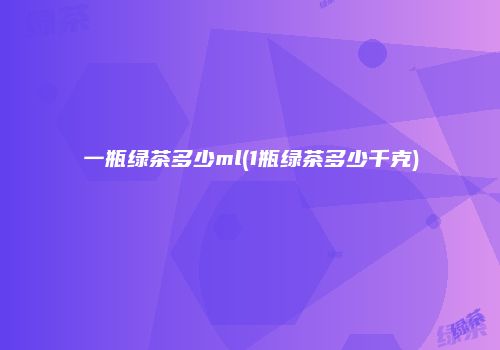 一瓶绿茶多少ml(1瓶绿茶多少千克)