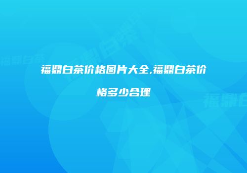 福鼎白茶价格图片大全,福鼎白茶价格多少合理