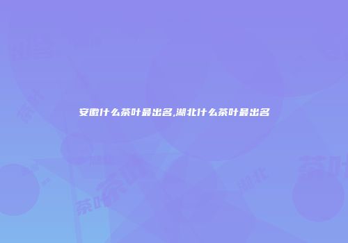 安徽什么茶叶最出名,湖北什么茶叶最出名