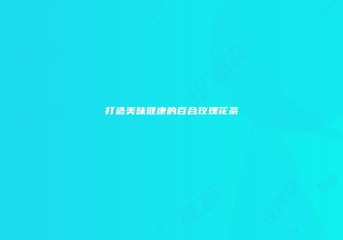 打造美味健康的百合玫瑰花茶