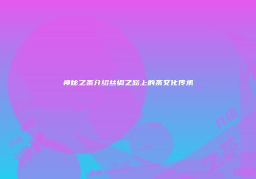 神秘之茶介绍丝绸之路上的茶文化传承