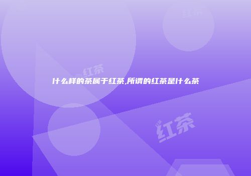 什么样的茶属于红茶,所谓的红茶是什么茶