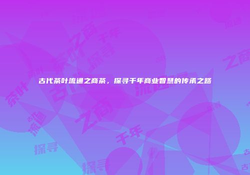 古代茶叶流通之商茶，探寻千年商业智慧的传承之路