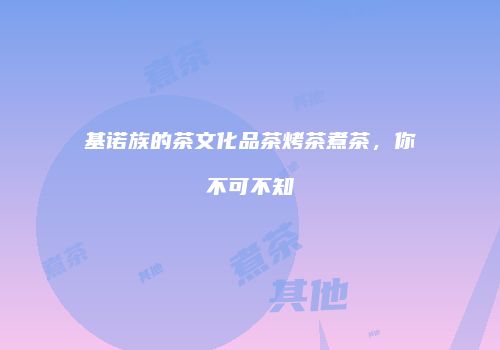 基诺族的茶文化品茶烤茶煮茶，你不可不知