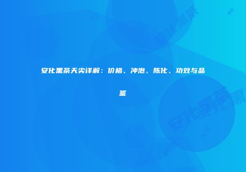 安化黑茶天尖详解：价格、冲泡、陈化、功效与品鉴