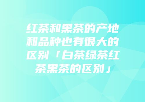 红茶和黑茶的产地和品种也有很大的区别「白茶绿茶红茶黑茶的区别」