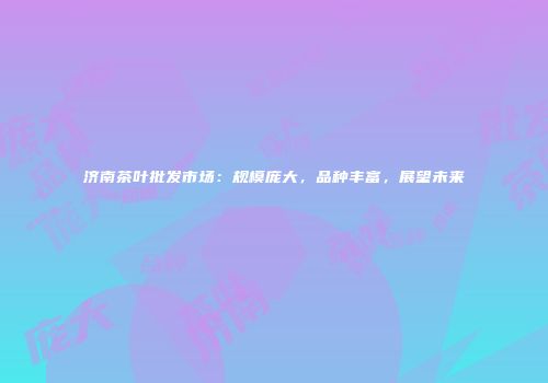 济南茶叶批发市场：规模庞大，品种丰富，展望未来