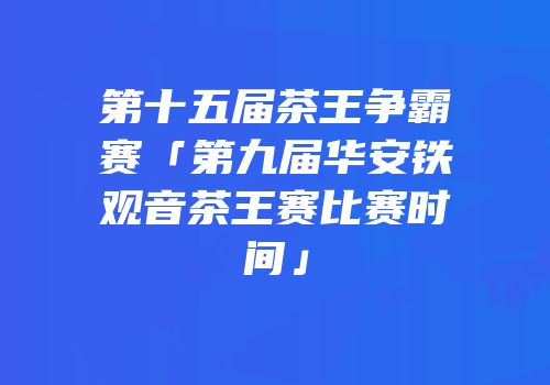 第十五届茶王争霸赛「第九届华安铁观音茶王赛比赛时间」