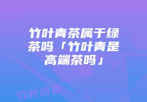 竹叶青茶属于绿茶吗「竹叶青是高端茶吗」