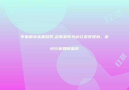 专家解读未来趋势,云南茶市天价红茶将现身，茶叶行业如何应对