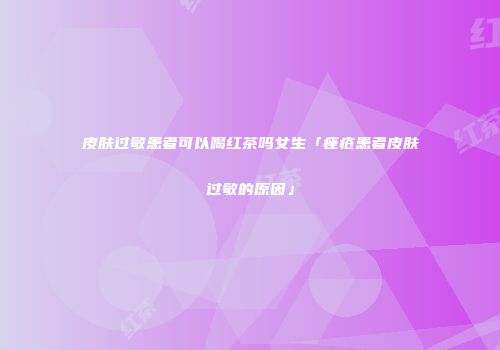 皮肤过敏患者可以喝红茶吗女生「痤疮患者皮肤过敏的原因」