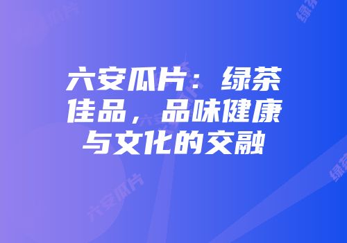 六安瓜片：绿茶佳品，品味健康与文化的交融