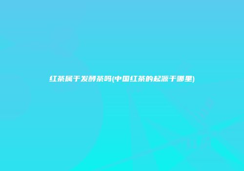 红茶属于发酵茶吗(中国红茶的起源于哪里)