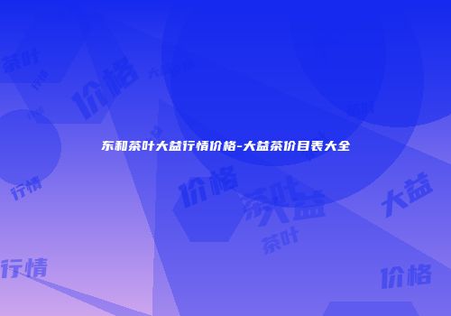 东和茶叶大益行情价格-大益茶价目表大全