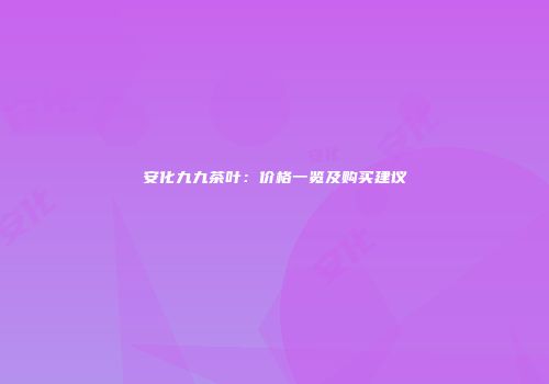安化九九茶叶：价格一览及购买建议